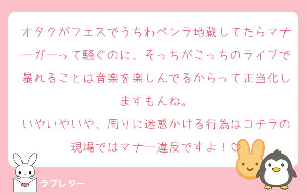 オタクがフェスでうちわペンラ地蔵してたらマナーガーって騒ぐのに、そっちがこっちのライブで暴れることは音楽を楽しんでるからって正当化しますもんね。
いやいやいや、周りに迷惑かける行為はコチラの現場ではマナー違反ですよ！
