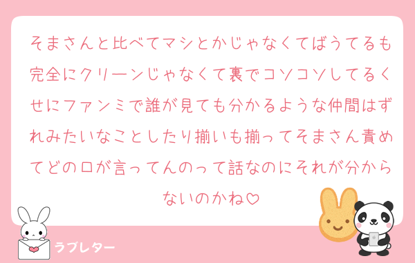 そまさんと比べてマシとかじゃなくてばうてるも完全にクリーンじゃなくて裏でコソコソしてるくせにファンミで誰が見ても分かるような仲間はずれみたいなことしたり揃いも揃ってそまさん責めてどの口が言ってんのって話なのにそれが分からないのかね
