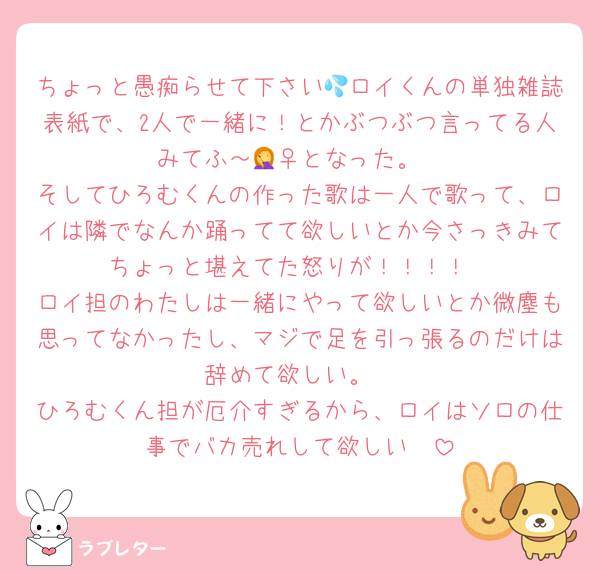 ちょっと愚痴らせて下さい💦ロイくんの単独雑誌表紙で、2人で一緒に！とかぶつぶつ言ってる人みてふ～🤦‍♀️となった。
そしてひろむくんの作った歌は一人で歌って、ロイは隣でなんか踊ってて欲しいとか今さっきみてちょっと堪えてた怒りが！！！！
ロイ担のわたしは一緒にやって欲しいとか微塵も思ってなかったし、マジで足を引っ張るのだけは辞めて欲しい。
ひろむくん担が厄介すぎるから、ロイはソロの仕事でバカ売れして欲しい🥺