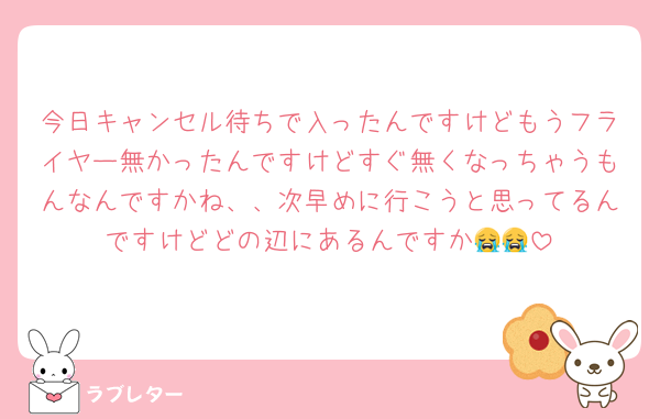 今日キャンセル待ちで入ったんですけどもうフライヤー無かったんですけどすぐ無くなっちゃうもんなんですかね、、次早めに行こうと思ってるんですけどどの辺にあるんですか😭😭