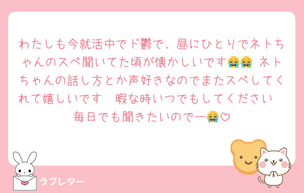 わたしも今就活中でド鬱で、昼にひとりでネトちゃんのスペ聞いてた頃が懐かしいです😭😭 ネトちゃんの話し方とか声好きなのでまたスペしてくれて嬉しいです🫶暇な時いつでもしてください🥹毎日でも聞きたいのでー😭