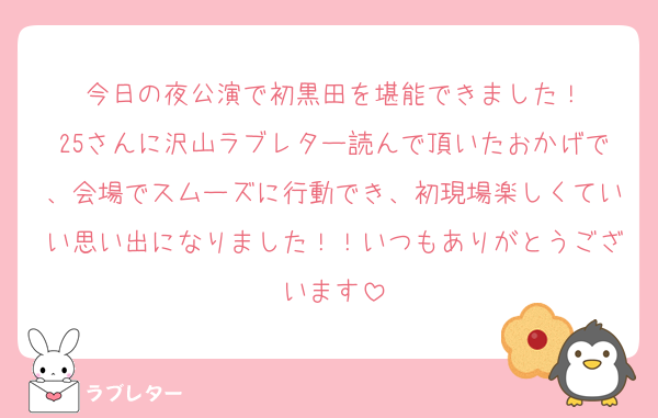 今日の夜公演で初黒田を堪能できました！
25さんに沢山ラブレター読んで頂いたおかげで、会場でスムーズに行動でき、初現場楽しくていい思い出になりました！！いつもありがとうございます