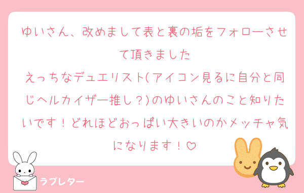 ゆいさん、改めまして表と裏の垢をフォローさせて頂きました
えっちなデュエリスト(アイコン見るに自分と同じヘルカイザー推し？)のゆいさんのこと知りたいです！どれほどおっぱい大きいのかメッチャ気になります！