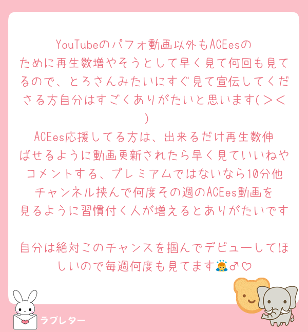 YouTubeのパフォ動画以外もACEesのために再生数増やそうとして早く見て何回も見てるので、とろさんみたいにすぐ見て宣伝してくださる方自分はすごくありがたいと思います(＞＜)
ACEes応援してる方は、出来るだけ再生数伸ばせるように動画更新されたら早く見ていいねやコメントする、プレミアムではないなら10分他チャンネル挟んで何度その週のACEes動画を見るように習慣付く人が増えるとありがたいです🥹
自分は絶対このチャンスを掴んでデビューしてほしいので毎週何度も見てます🙇‍♂️