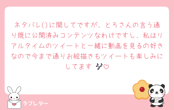 ネタバレ()に関してですが、とろさんの言う通り既に公開済みコンテンツなわけですし、私はリアルタイムのツイートと一緒に動画を見るの好きなので今まで通りお絵描きもツイートも楽しみにしてます♡🎶
