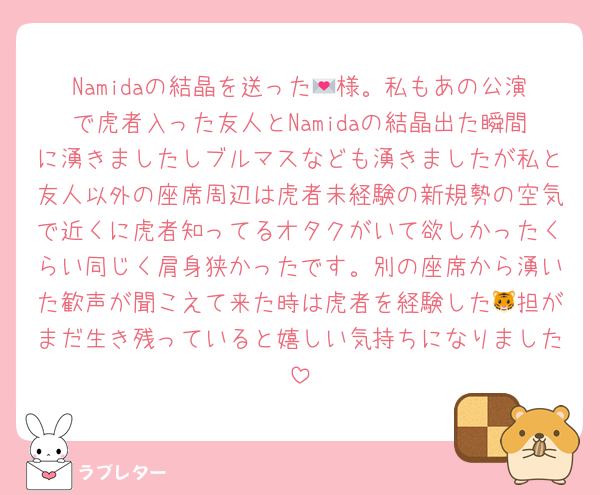Namidaの結晶を送った💌様。私もあの公演で虎者入った友人とNamidaの結晶出た瞬間に湧きましたしブルマスなども湧きましたが私と友人以外の座席周辺は虎者未経験の新規勢の空気で近くに虎者知ってるオタクがいて欲しかったくらい同じく肩身狭かったです。別の座席から湧いた歓声が聞こえて来た時は虎者を経験した🐯担がまだ生き残っていると嬉しい気持ちになりました