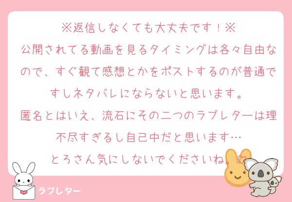 ※返信しなくても大丈夫です！※
公開されてる動画を見るタイミングは各々自由なので、すぐ観て感想とかをポストするのが普通ですしネタバレにならないと思います。
匿名とはいえ、流石にその二つのラブレターは理不尽すぎるし自己中だと思います…
とろさん気にしないでくださいね。