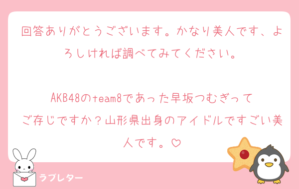 回答ありがとうございます。かなり美人です、よろしければ調べてみてください。

AKB48のteam8であった早坂つむぎってご存じですか？山形県出身のアイドルですごい美人です。