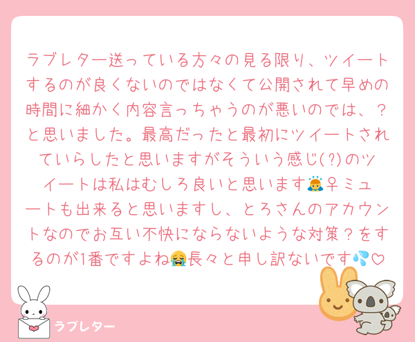 ラブレター送っている方々の見る限り、ツイートするのが良くないのではなくて公開されて早めの時間に細かく内容言っちゃうのが悪いのでは、？と思いました。最高だったと最初にツイートされていらしたと思いますがそういう感じ(?)のツイートは私はむしろ良いと思います🙇‍♀️ミュートも出来ると思いますし、とろさんのアカウントなのでお互い不快にならないような対策？をするのが1番ですよね😭長々と申し訳ないです💦