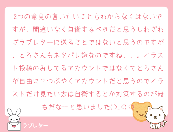 2つの意見の言いたいこともわからなくはないですが、間違いなく自衛するべきだと思うしわざわざラブレターに送ることではないと思うのですが、とろさんもネタバレ嫌なのですね、、。イラスト投稿のみしてるアカウントではなくてとろさんが自由に？つぶやくアカウントだと思うのでイラストだけ見たい方は自衛するとか対策するのが最もだなーと思いました(>_<)