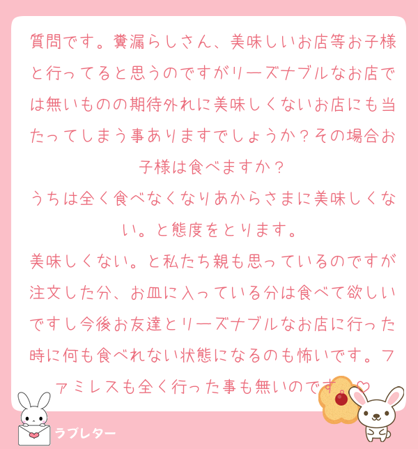 質問です。糞漏らしさん、美味しいお店等お子様と行ってると思うのですがリーズナブルなお店では無いものの期待外れに美味しくないお店にも当たってしまう事ありますでしょうか？その場合お子様は食べますか？
うちは全く食べなくなりあからさまに美味しくない。と態度をとります。
美味しくない。と私たち親も思っているのですが注文した分、お皿に入っている分は食べて欲しいですし今後お友達とリーズナブルなお店に行った時に何も食べれない状態になるのも怖いです。ファミレスも全く行った事も無いのです。