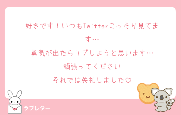 好きです！いつもTwitterこっそり見てます…
勇気が出たらリプしようと思います…
頑張ってください
それでは失礼しました