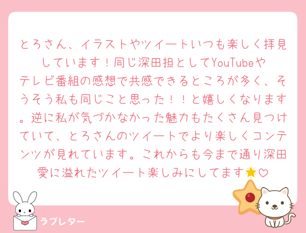 とろさん、イラストやツイートいつも楽しく拝見しています！同じ深田担としてYouTubeやテレビ番組の感想で共感できるところが多く、そうそう私も同じこと思った！！と嬉しくなります。逆に私が気づかなかった魅力もたくさん見つけていて、とろさんのツイートでより楽しくコンテンツが見れています。これからも今まで通り深田愛に溢れたツイート楽しみにしてます🌟