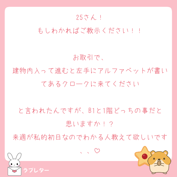 25さん！
もしわかればご教示ください！！

お取引で、
建物内入って進むと左手にアルファベットが書いてあるクロークに来てください

と言われたんですが、B1と1階どっちの事だと思いますか！？
来週が私的初日なのでわかる人教えて欲しいです、、
