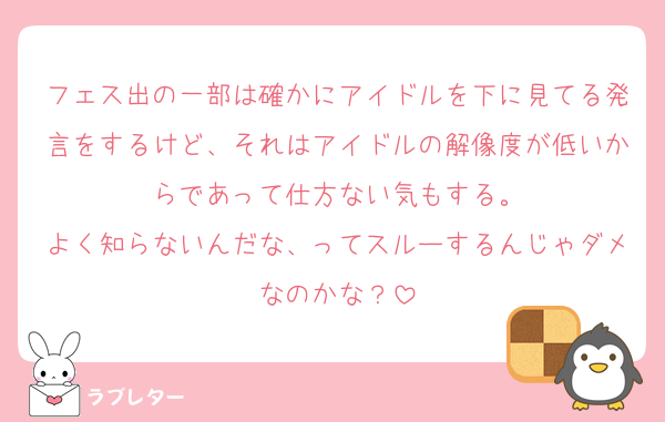 フェス出の一部は確かにアイドルを下に見てる発言をするけど、それはアイドルの解像度が低いからであって仕方ない気もする。
よく知らないんだな、ってスルーするんじゃダメなのかな？