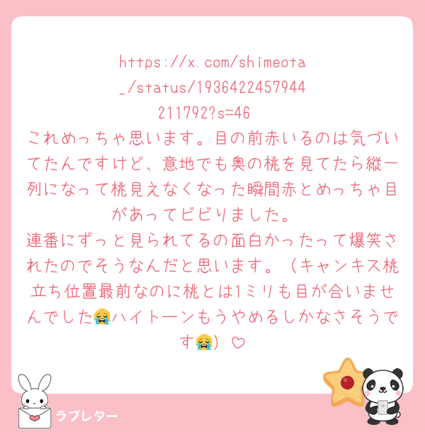 https://x.com/shimeota_/status/1936422457944211792?s=46
これめっちゃ思います。目の前赤いるのは気づいてたんですけど、意地でも奥の桃を見てたら縦一列になって桃見えなくなった瞬間赤とめっちゃ目があってビビりました。
連番にずっと見られてるの面白かったって爆笑されたのでそうなんだと思います。（キャンキス桃立ち位置最前なのに桃とは1ミリも目が合いませんでした😭ハイトーンもうやめるしかなさそうです😭）