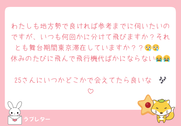 わたしも地方勢で良ければ参考までに伺いたいのですが、いつも何回かに分けて飛びますか？それとも舞台期間東京滞在していますか？？😢😢
休みのたびに飛んで飛行機代ばかにならない😭😭
25さんにいつかどこかで会えてたら良いな〜🎶