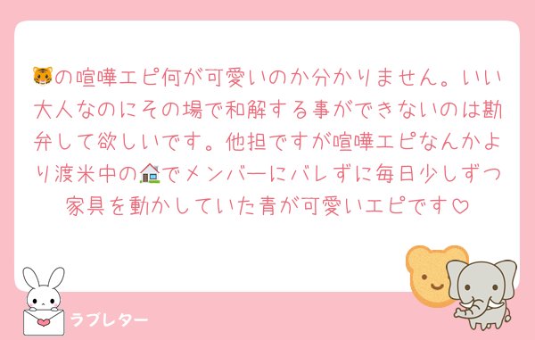 🐯の喧嘩エピ何が可愛いのか分かりません。いい大人なのにその場で和解する事ができないのは勘弁して欲しいです。他担ですが喧嘩エピなんかより渡米中の🏠でメンバーにバレずに毎日少しずつ家具を動かしていた青が可愛いエピです