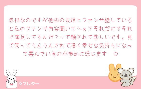 赤担なのですが他担の友達とファンサ話していると私のファンサ内容聞いてへぇ？それだけ？それで満足してるんだ？って顔されて悲しいです。見て笑ってうんうんされて凄く幸せな気持ちになって喜んでいるのが惨めに感じます🥲