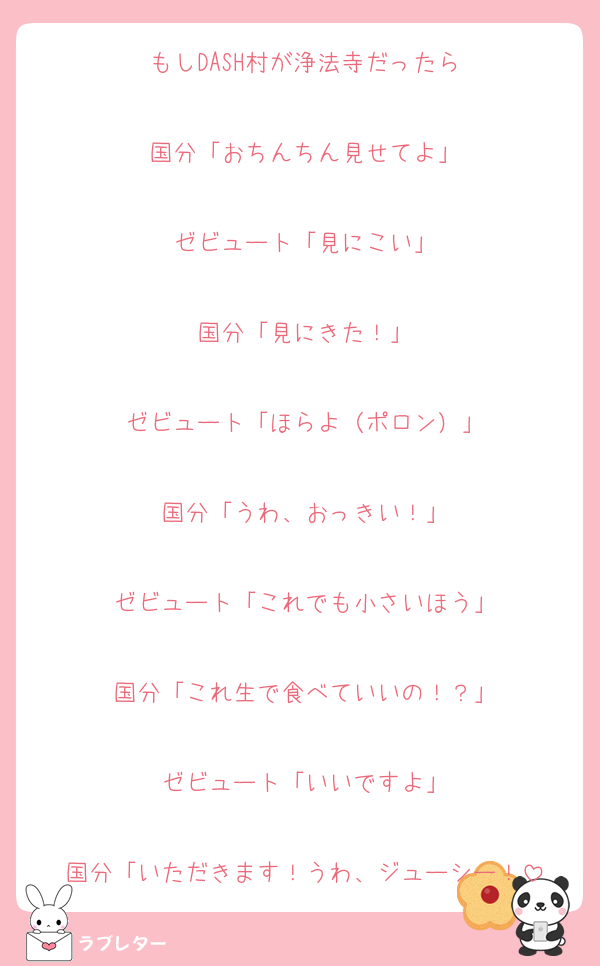 もしDASH村が浄法寺だったら

国分「おちんちん見せてよ」

ゼビュート「見にこい」

国分「見にきた！」

ゼビュート「ほらよ（ポロン）」

国分「うわ、おっきい！」

ゼビュート「これでも小さいほう」

国分「これ生で食べていいの！？」

ゼビュート「いいですよ」

国分「いただきます！うわ、ジューシー！