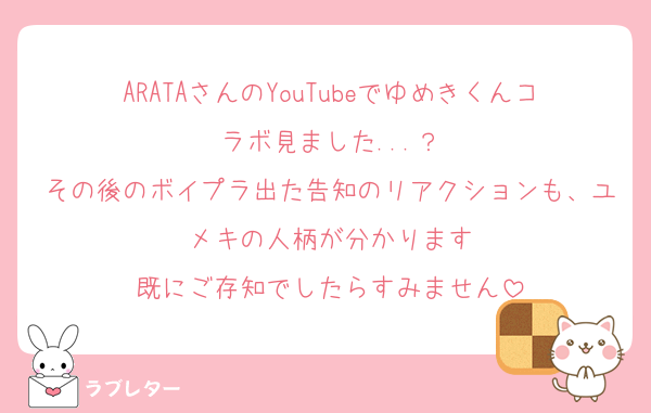 ARATAさんのYouTubeでゆめきくんコラボ見ました...？
その後のボイプラ出た告知のリアクションも、ユメキの人柄が分かります
既にご存知でしたらすみません