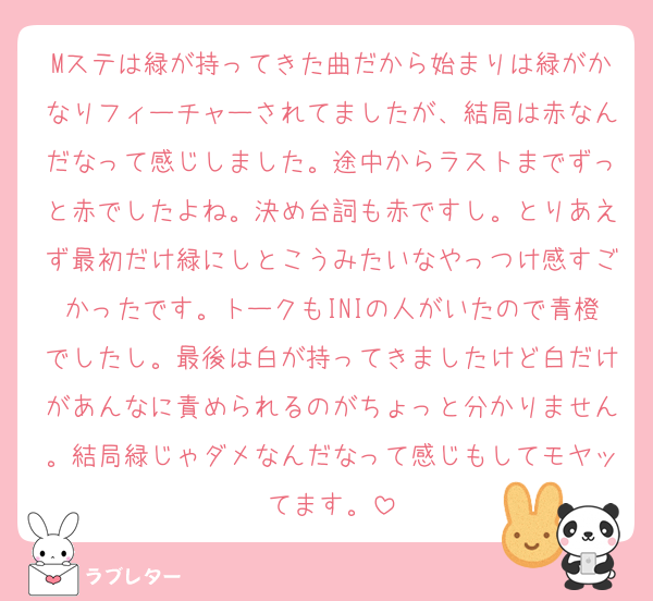 Mステは緑が持ってきた曲だから始まりは緑がかなりフィーチャーされてましたが、結局は赤なんだなって感じしました。途中からラストまでずっと赤でしたよね。決め台詞も赤ですし。とりあえず最初だけ緑にしとこうみたいなやっつけ感すごかったです。トークもINIの人がいたので青橙でしたし。最後は白が持ってきましたけど白だけがあんなに責められるのがちょっと分かりません。結局緑じゃダメなんだなって感じもしてモヤッてます。