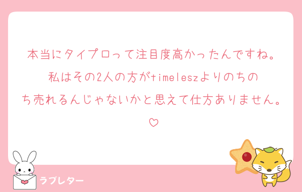 本当にタイプロって注目度高かったんですね。
私はその2人の方がtimeleszよりのちのち売れるんじゃないかと思えて仕方ありません。