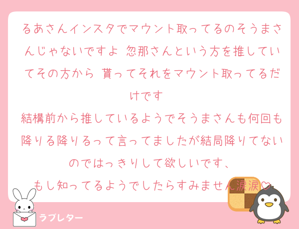 るあさんインスタでマウント取ってるのそうまさんじゃないですよ 忽那さんという方を推していてその方から♡貰ってそれをマウント取ってるだけです♡ 
結構前から推しているようでそうまさんも何回も降りる降りるって言ってましたが結局降りてないのではっきりして欲しいです、
もし知ってるようでしたらすみません涙涙