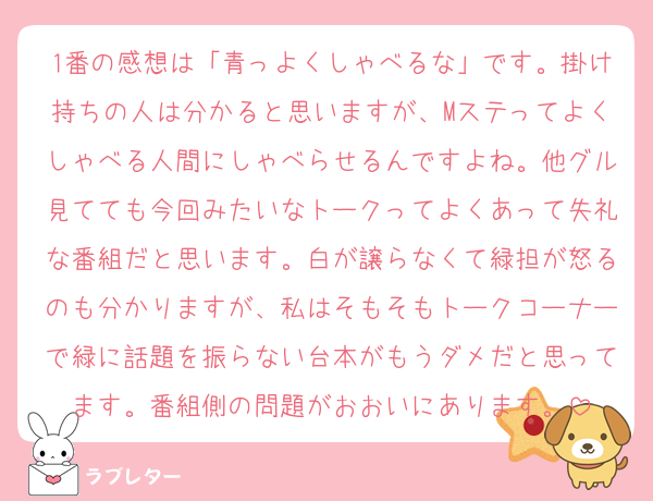 1番の感想は「青っよくしゃべるな」です。掛け持ちの人は分かると思いますが、Mステってよくしゃべる人間にしゃべらせるんですよね。他グル見てても今回みたいなトークってよくあって失礼な番組だと思います。白が譲らなくて緑担が怒るのも分かりますが、私はそもそもトークコーナーで緑に話題を振らない台本がもうダメだと思ってます。番組側の問題がおおいにあります。