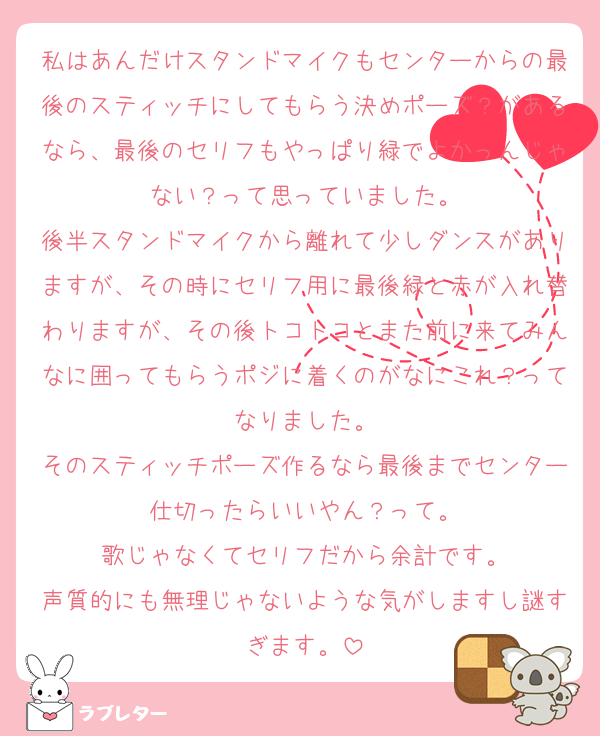 私はあんだけスタンドマイクもセンターからの最後のスティッチにしてもらう決めポーズ？があるなら、最後のセリフもやっぱり緑でよかっんじゃない？って思っていました。
後半スタンドマイクから離れて少しダンスがありますが、その時にセリフ用に最後緑と赤が入れ替わりますが、その後トコトコとまた前に来てみんなに囲ってもらうポジに着くのがなにこれ？ってなりました。
そのスティッチポーズ作るなら最後までセンター仕切ったらいいやん？って。
歌じゃなくてセリフだから余計です。
声質的にも無理じゃないような気がしますし謎すぎます。
