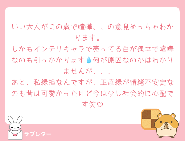 いい大人がこの歳で喧嘩、、の意見めっちゃわかります。
しかもインテリキャラで売ってる白が孤立で喧嘩なのも引っかかります💧何が原因なのかはわかりませんが、、、
あと、私緑担なんですが、正直緑が情緒不安定なのも昔は可愛かったけど今は少し社会的に心配です笑
