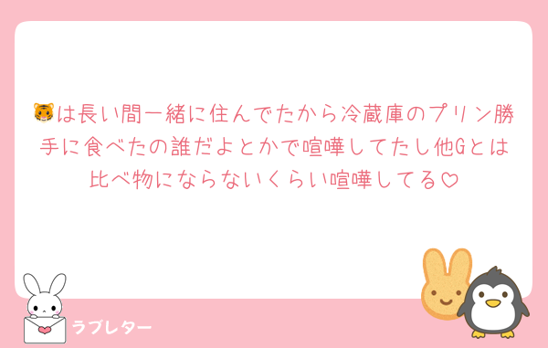 🐯は長い間一緒に住んでたから冷蔵庫のプリン勝手に食べたの誰だよとかで喧嘩してたし他Gとは比べ物にならないくらい喧嘩してる
