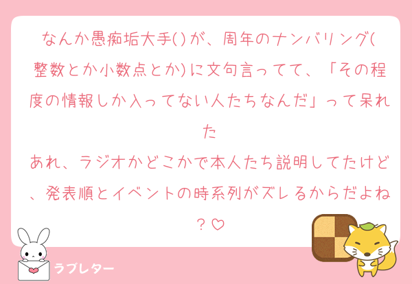 なんか愚痴垢大手()が、周年のナンバリング(整数とか小数点とか)に文句言ってて、「その程度の情報しか入ってない人たちなんだ」って呆れた
あれ、ラジオかどこかで本人たち説明してたけど、発表順とイベントの時系列がズレるからだよね？