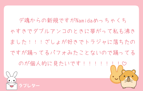 デ魂からの新規ですがNamidaめっちゃくちゃすきでダブルアンコのときに挙がって私も沸きました！！！ざしょが好きでトラジャに落ちたのですが踊ってるパフォみたことないので踊ってるのが個人的に見たいです！！！！！！！