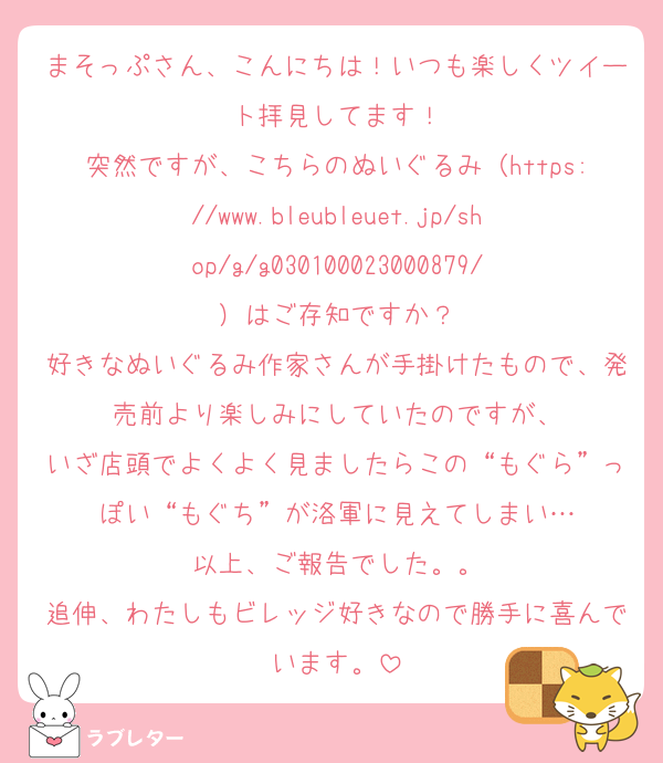 まそっぷさん、こんにちは！いつも楽しくツイート拝見してます！
突然ですが、こちらのぬいぐるみ（https://www.bleubleuet.jp/shop/g/g030100023000879/）はご存知ですか？
好きなぬいぐるみ作家さんが手掛けたもので、発売前より楽しみにしていたのですが、
いざ店頭でよくよく見ましたらこの“もぐら”っぽい“もぐち”が洛軍に見えてしまい…
以上、ご報告でした。。
追伸、わたしもビレッジ好きなので勝手に喜んでいます。
