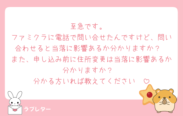至急です。
ファミクラに電話で問い合せたんですけど、問い合わせると当落に影響あるか分かりますか？
また、申し込み前に住所変更は当落に影響あるか分かりますか？
分かる方いれば教えてください🥲
