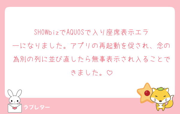 SHOWbizでAQUOSで入り座席表示エラーになりました。アプリの再起動を促され、念の為別の列に並び直したら無事表示され入ることできました。
