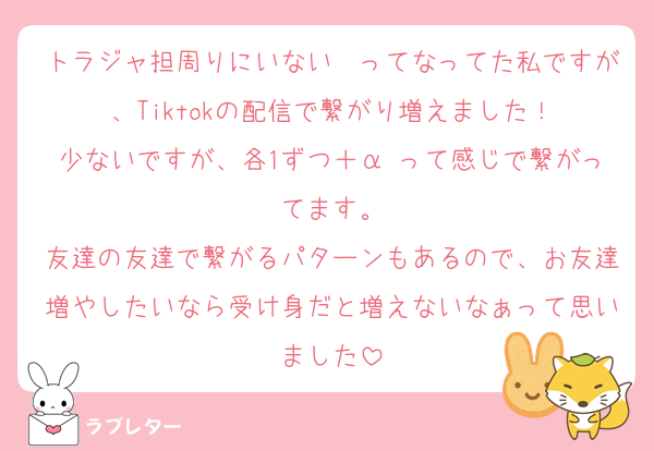 トラジャ担周りにいない〜ってなってた私ですが、Tiktokの配信で繋がり増えました！
少ないですが、各1ずつ＋α って感じで繋がってます。
友達の友達で繋がるパターンもあるので、お友達増やしたいなら受け身だと増えないなぁって思いました