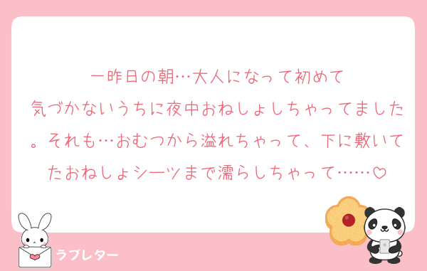 一昨日の朝…大人になって初めて
気づかないうちに夜中おねしょしちゃってました。それも…おむつから溢れちゃって、下に敷いてたおねしょシーツまで濡らしちゃって……