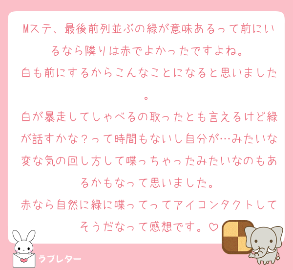 Mステ、最後前列並ぶの緑が意味あるって前にいるなら隣りは赤でよかったですよね。
白も前にするからこんなことになると思いました。
白が暴走してしゃべるの取ったとも言えるけど緑が話すかな？って時間もないし自分が…みたいな変な気の回し方して喋っちゃったみたいなのもあるかもなって思いました。
赤なら自然に緑に喋ってってアイコンタクトしてそうだなって感想です。