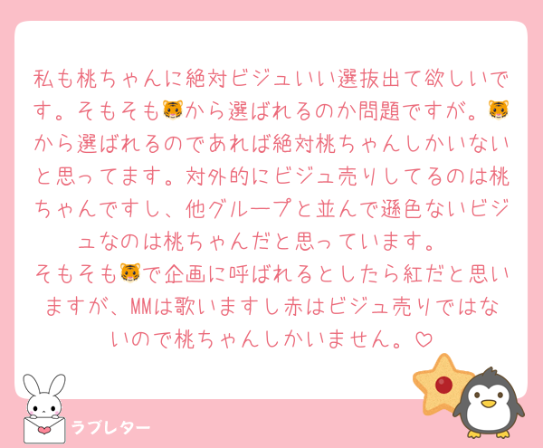 私も桃ちゃんに絶対ビジュいい選抜出て欲しいです。そもそも🐯から選ばれるのか問題ですが。🐯から選ばれるのであれば絶対桃ちゃんしかいないと思ってます。対外的にビジュ売りしてるのは桃ちゃんですし、他グループと並んで遜色ないビジュなのは桃ちゃんだと思っています。
そもそも🐯で企画に呼ばれるとしたら紅だと思いますが、MMは歌いますし赤はビジュ売りではないので桃ちゃんしかいません。