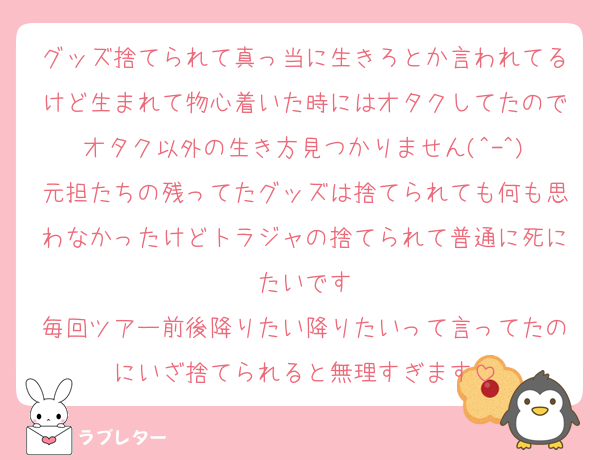 グッズ捨てられて真っ当に生きろとか言われてるけど生まれて物心着いた時にはオタクしてたのでオタク以外の生き方見つかりません(^-^)
元担たちの残ってたグッズは捨てられても何も思わなかったけどトラジャの捨てられて普通に死にたいです
毎回ツアー前後降りたい降りたいって言ってたのにいざ捨てられると無理すぎます