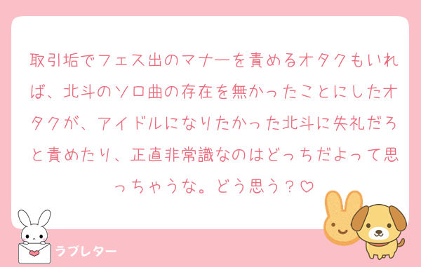 取引垢でフェス出のマナーを責めるオタクもいれば、北斗のソロ曲の存在を無かったことにしたオタクが、アイドルになりたかった北斗に失礼だろと責めたり、正直非常識なのはどっちだよって思っちゃうな。どう思う？