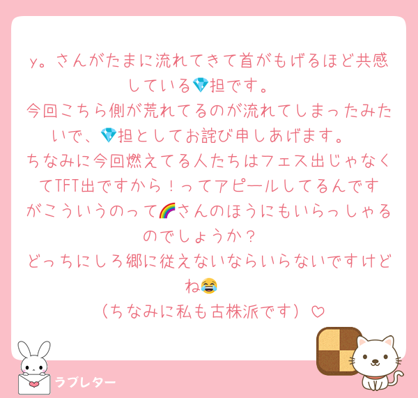 y。さんがたまに流れてきて首がもげるほど共感している💎担です。
今回こちら側が荒れてるのが流れてしまったみたいで、💎担としてお詫び申しあげます。
ちなみに今回燃えてる人たちはフェス出じゃなくてTFT出ですから！ってアピールしてるんですがこういうのって🌈さんのほうにもいらっしゃるのでしょうか？
どっちにしろ郷に従えないならいらないですけどね😂
（ちなみに私も古株派です）