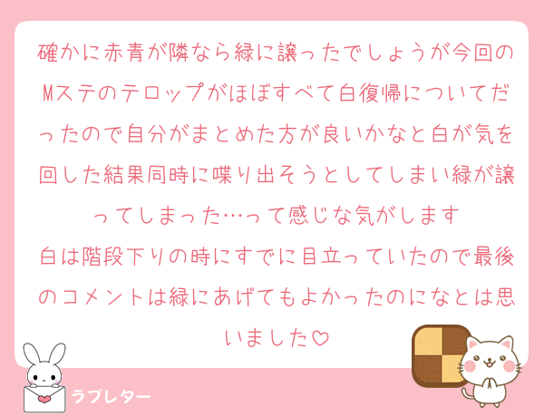 確かに赤青が隣なら緑に譲ったでしょうが今回のMステのテロップがほぼすべて白復帰についてだったので自分がまとめた方が良いかなと白が気を回した結果同時に喋り出そうとしてしまい緑が譲ってしまった…って感じな気がします
白は階段下りの時にすでに目立っていたので最後のコメントは緑にあげてもよかったのになとは思いました
