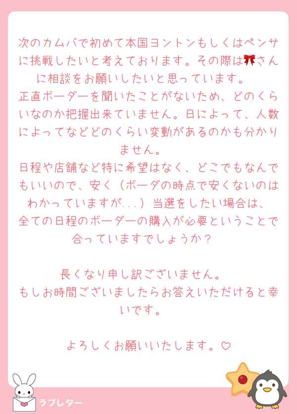 次のカムバで初めて本国ヨントンもしくはペンサに挑戦したいと考えております。その際は🎀さんに相談をお願いしたいと思っています。
正直ボーダーを聞いたことがないため、どのくらいなのか把握出来ていません。日によって、人数によってなどどのくらい変動があるのかも分かりません。
日程や店舗など特に希望はなく、どこでもなんでもいいので、安く（ボーダの時点で安くないのはわかっていますが...）当選をしたい場合は、全ての日程のボーダーの購入が必要ということで合っていますでしょうか？

長くなり申し訳ございません。
もしお時間ございましたらお答えいただけると幸いです。

よろしくお願いいたします。