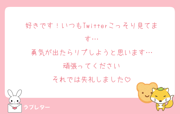 好きです！いつもTwitterこっそり見てます…
勇気が出たらリプしようと思います…
頑張ってください
それでは失礼しました