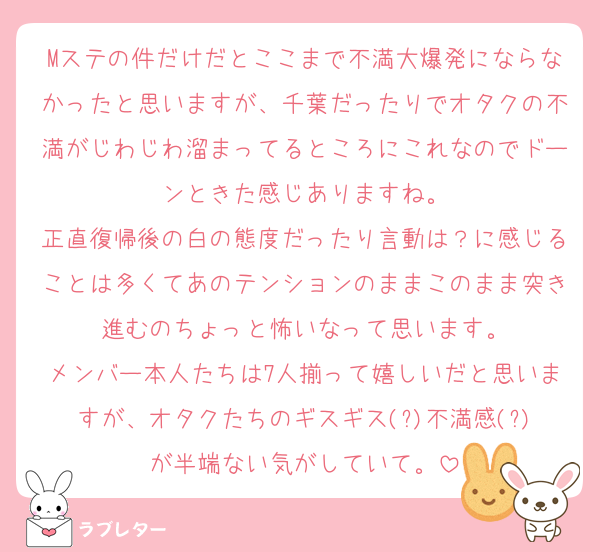 Mステの件だけだとここまで不満大爆発にならなかったと思いますが、千葉だったりでオタクの不満がじわじわ溜まってるところにこれなのでドーンときた感じありますね。
正直復帰後の白の態度だったり言動は？に感じることは多くてあのテンションのままこのまま突き進むのちょっと怖いなって思います。
メンバー本人たちは7人揃って嬉しいだと思いますが、オタクたちのギスギス(?)不満感(?)が半端ない気がしていて。