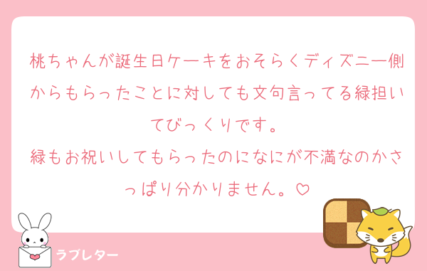 桃ちゃんが誕生日ケーキをおそらくディズニー側からもらったことに対しても文句言ってる緑担いてびっくりです。
緑もお祝いしてもらったのになにが不満なのかさっぱり分かりません。