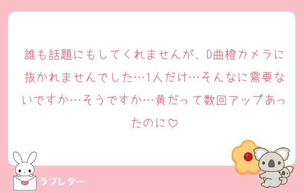 誰も話題にもしてくれませんが、D曲橙カメラに抜かれませんでした…1人だけ…そんなに需要ないですか…そうですか…黄だって数回アップあったのに
